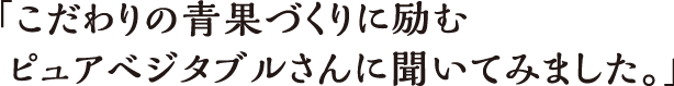 「こだわりの青果づくりに励むピュアベジタブルさんに聞いてみました。」