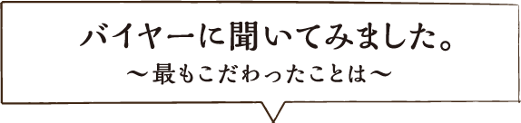 バイヤーに聞いてみました。～最もこだわったことは～