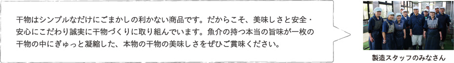 干物はシンプルなだけにごまかしの利かない商品です。だからこそ、美味しさと安全・安心にこだわり誠実に干物づくりに取り組んでいます。魚介の持つ本当の旨味が一枚の干物の中にぎゅっと凝縮した、本物の干物の美味しさをぜひご賞味ください。