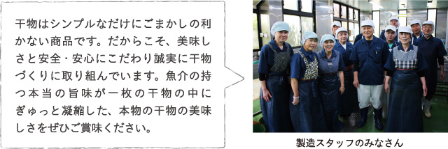 干物はシンプルなだけにごまかしの利かない商品です。だからこそ、美味しさと安全・安心にこだわり誠実に干物づくりに取り組んでいます。魚介の持つ本当の旨味が一枚の干物の中にぎゅっと凝縮した、本物の干物の美味しさをぜひご賞味ください。