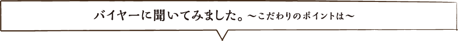 バイヤーに聞いてみました。こだわりのポイントは