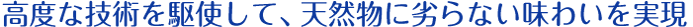 高度な技術を駆使して、天然物に劣らない味わいを実現